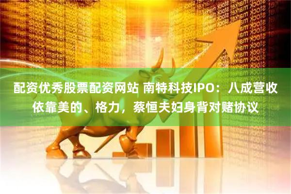 配资优秀股票配资网站 南特科技IPO：八成营收依靠美的、格力，蔡恒夫妇身背对赌协议