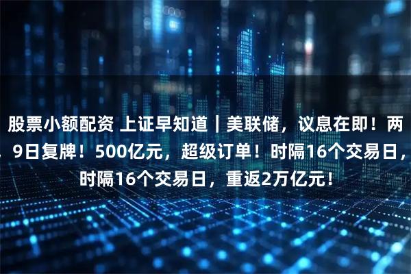 股票小额配资 上证早知道｜美联储，议息在即！两公司重大变化，9日复牌！500亿元，超级订单！时隔16个交易日，重返2万亿元！